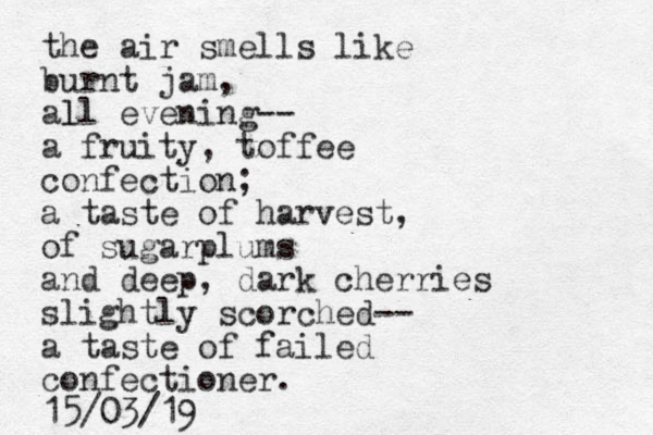 the air smells like burnt jam, all evening-- l a fruity, toffee confection; a taste of harvest, of sugarplums and deep, dark cherries slightly scorched-- a taste of failed confectioner. 15/03/19