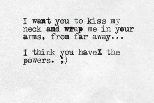 I want you to kiss my neck amd n wrap me in your arms, from far away... i I think you havet X the powers. ;)