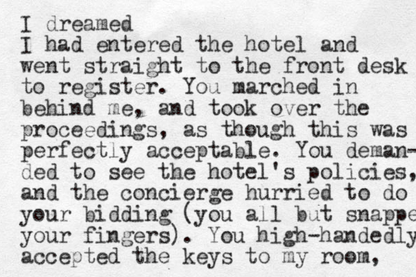 I dreamed I had entered the hotel and went straight to the front desk to register. You marched in eh b ind me, and took over the proceedings, as though this was perfectly acceptable. You deman- ded to see the hotel's policies, and the concierge hurried to do your bidding (you all but snapped your fingers). You high-handed ly accepted the keys to my room, 