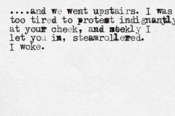 ....and we went upstairs. I was too tired to protest indignant y tly at your cheek, and ste meekly I let you in, steamrollered. I woke.