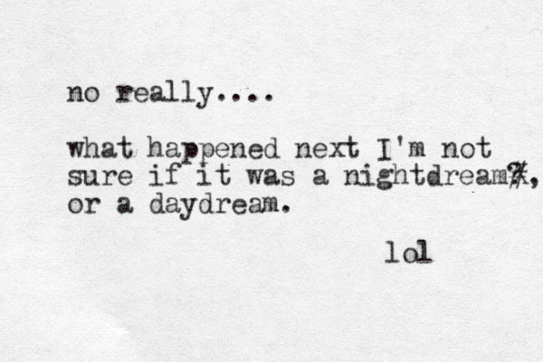 no really.... what happened next I'm not sure if it was a nightdream? or a daydream. #, X lol 