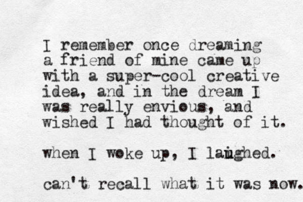 I remember once dreaming a friend of mine came up with a super-cool creative idea, and in the dream I was really envious, and wished I had thought of it. when I woke up, I laighed. u u can't recall what it was now. 