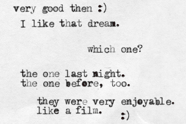 I like that dream. which one? the one last night. the one before, too. they were very enjoyable. like a film. :) very good then :)