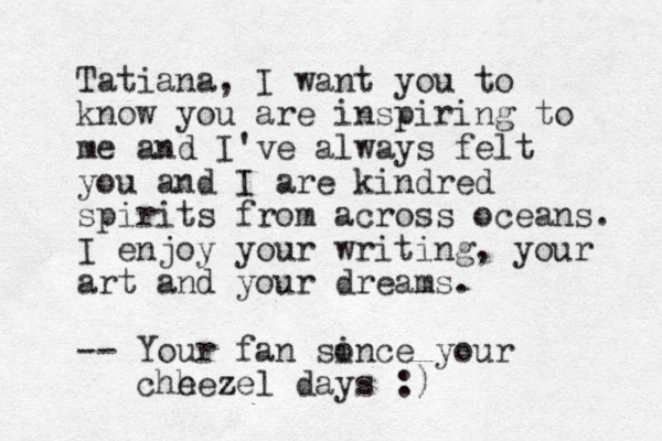 Tatiana, I want you to know you are inspiring to me and I've always felt you and I are kindred spirits from across oceans. I enjoy your writing, your art and your dreams. -- Your fan sonce i your chh eezel z days :)