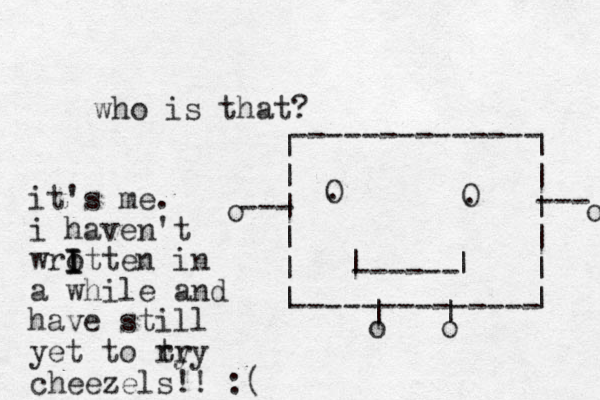 who is that? ------ | | O . O . -------------- -------------- | | | | | | | | | | | | | | o o --- --- o o it's me. i haven't wrotte I I I n in a while and have still yet to ry try cheezels!! :(