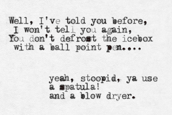 Well, I've told you before, I won't tell you again, You don't defrost the ice box with a ball point pen.... yeah, stoopid, ya use a spatu la! and a blow dryer. 
