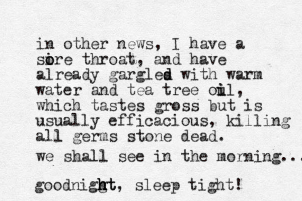 in other news, I have a si o ore throat, and have already gargles d d with warm water and tea tree oul i i , which tastes gross but is usually efficacious , killing all germs stone dead. we shall see in the morning.... goodniggt h h ht, sleep tight! 