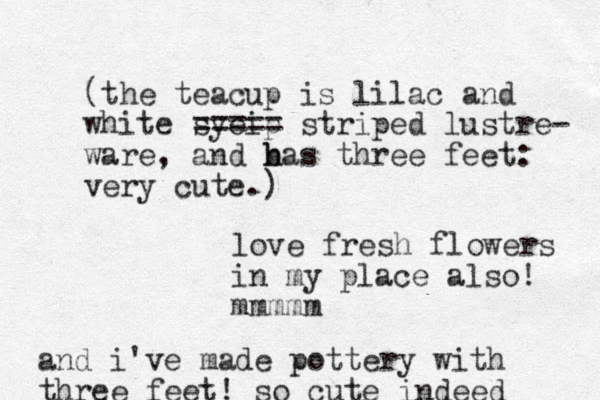 (the teacup is lilac and white syeip ==== = striped lustre- ware, and bas h h three feet: very cute.) love fresh flowers in my place also! mmmmm and i 've made pottery with three feet! so cute indeed 
