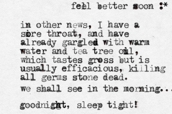 in other news, I have a si o ore throat, and have already gargles d d with warm water and tea tree oul i i , which tastes gross but is usually efficacious , killing all germs stone dead. we shall see in the morning.... goodniggt h h ht, sleep tight! fel el better soon :* 