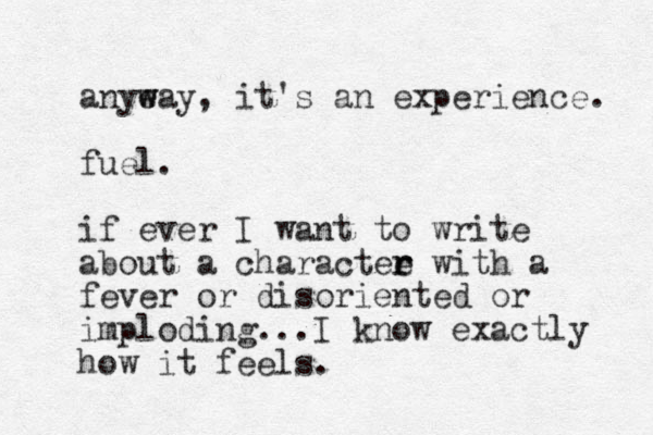 anyeay, w w it's an experience. fuel. if ever I want to write about a charactee r r with a fever or disoriented or imploding...I know exactly how it feels.
