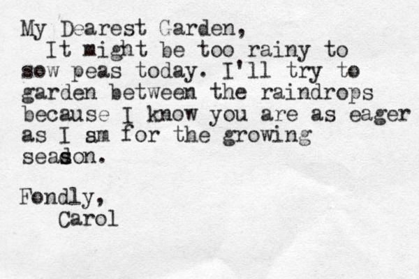 My Dearest Garden, It might be too rainy to sow peas today. I'll try to garden between the raindrops because I know you are as eager as I sm for the growing seadon. s s a Fondly, Carol 