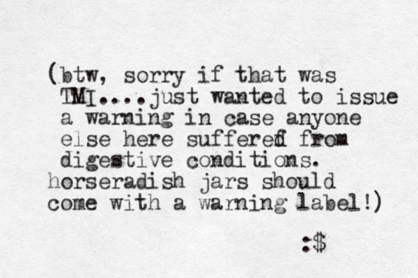 (btw , sorry if that was TMI....just wanted to issue a warning in case anyone else here sufferef d d from digestive conditions. horseradish jars should come with a warning label!) :$ 