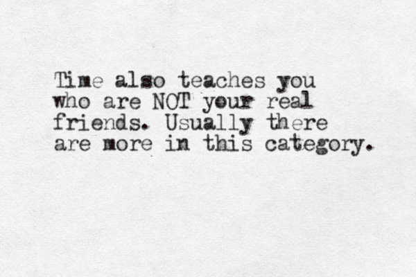 Time also teaches you who are OT N your real friends. Usually there are more in this category. 