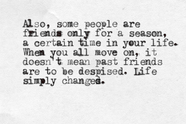 Also, some people are friends only for a season, a certain time in your life. When you all move on, it doesn't mean past friends are to be despised. Life simply changed s.