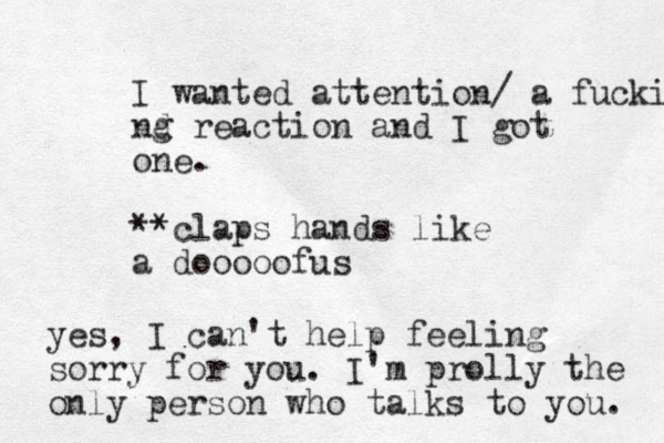I wanted attention/ a fucking nd g reaction and I got one. **claps hands like a dooooofus yes, I can't help feeling sorry for you. I'm prolly the only person who talks to you. 