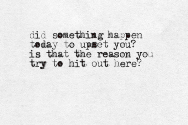 did something happen today to upset you? is that the reason you try to hit out here?