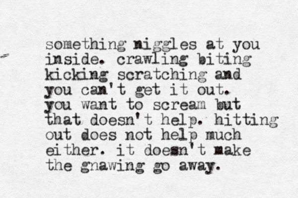 something niggles at you inside. crawling biting kicking scratching and you can't get it out. you want to scream but that doesn't help. hitting out does not help much either. it doesn't make the gnawing go away. 