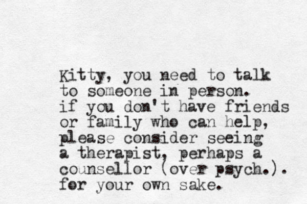 Kitty, you need to talk to someone in person. if you don't have friends or family who can help, please consider seeing a therapist, perhaps a counsellor (over psych.). for your own sake.