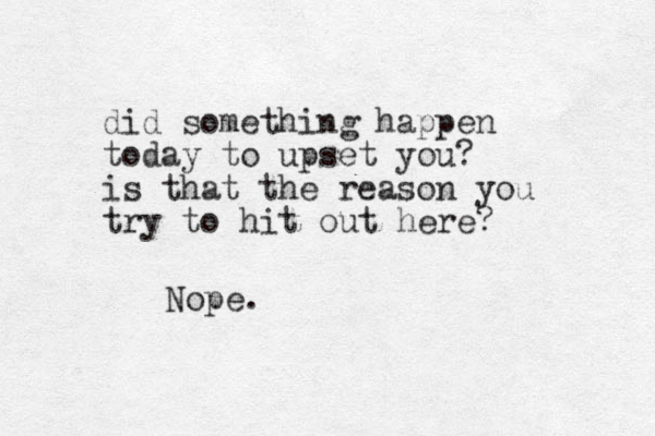 did something happen today to upset you? is that the reason you try to hit out here? Nope.