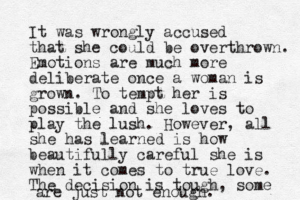 It was wrongly accused that she could be overthrown. Emotions are much more deliberate once a woman is grown. To tempt her is possible and she loves to play the lush. However, all she has learned is how beautifully careful she is when it comes to true love. The decision is tough, some are just not enough.