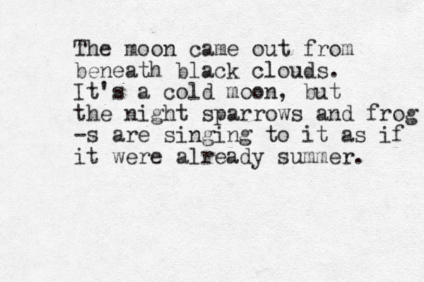The moon came out from beneath black clouds. It's a cold moon, but the night sparrows and frog -s are singing to it as if it were already summer. 