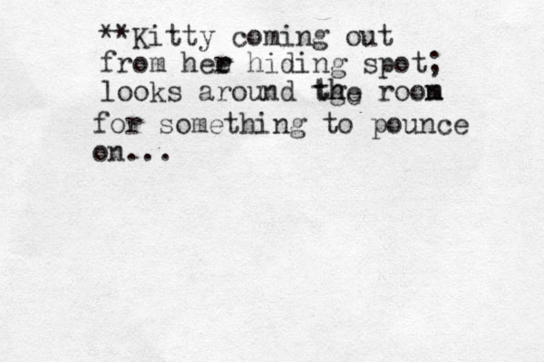 **Kitty coming out from hee r r hiding spot; looks around tge roon m m h th e for something to pounce on...