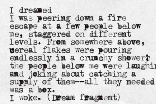 I dreamed I was peering down a fire escape at a few people below me, staggered on different levels. From somewhere above, v c cereal flakes were pouring endlessly in a crunchy showerr ; the people below me were laughing and joking about catching a supply of them--all they needed was a box. I woke. (Dream fragment)