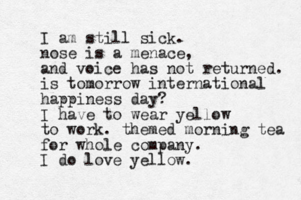 I am still sick. nose is a menace, and voice has not returned. is tomorrow international happiness day? I have to wear yellow to work. themed morning tea for whole company. I do love yellow. 