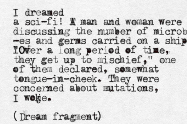 I dreamed a sci-fi! T A man and woman were discussing the number of microb -es and germs carried on a ship l "Over a O long period of time, they get up to mischief," one of them declared , somewhat tongue-in-cheek. They were concerned about mutations, I woje. k (Dream fragment)