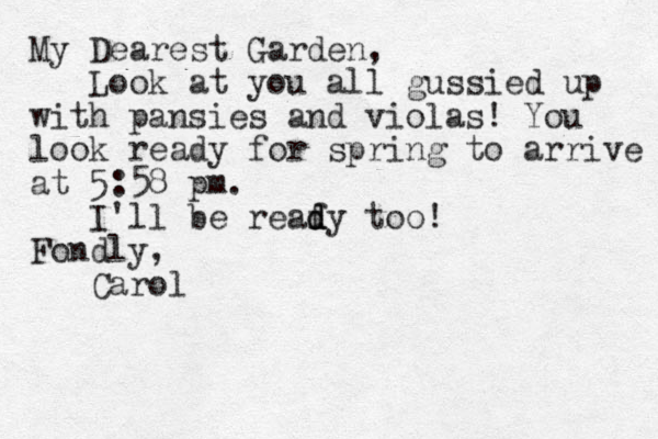 My Dearest Garden, Look at you all gussied up with pansies and violas! You look ready for spring to arrive at 5:58 pm. I'll be reaf d d dy too! Fondly, Carol