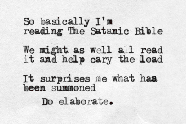So basically I'm reading The Satanic Bible We might as well all read it and help cary the load It surprises me what haa been summoned s Do elaborate.