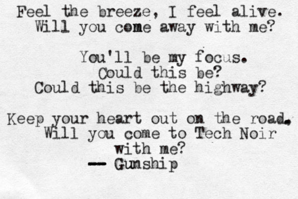 Feel the breeze, I feel alive. Will you con m me away with me? You'll be my focus. Could this be? Could this be the highway? Keep your heart out on the road, Will you come to Tech Noir with me? -- -- -- -- -- Gunship Gu . . 