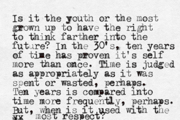Is it the youth or the most grown up to have the right to think farther into the future? In the 30's, ten years of time has proven it's self more than once. Time is judged as appropriately as it was spent or wasted, perhaps. Ten years is compared into time more frequently, perhaps. But, when is it used with the mo XX most respect?