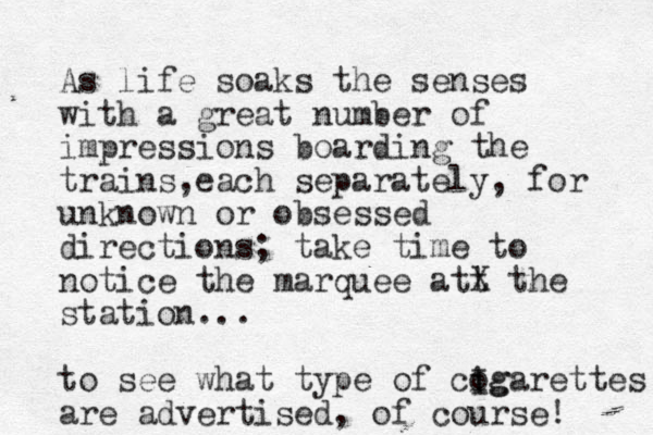 As life soaks the senses with a great number of impressions boarding the trains each separately , , for unknown or obsessed directions; take time to notice the marquee att X the station... to see what type of cog i Igarettes are advertised, of course! 
