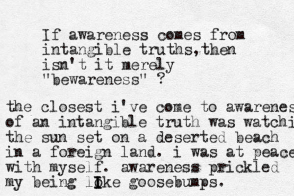 If awareness comes from intangible truths t , hen isn't it merely "bewareness" ? the closest i've come to awareness of an intangible truth was watching the sun set on a deserted beach in a foreign land . i was at peace with myself. awareness prickled my being loke I I I goosebumps.