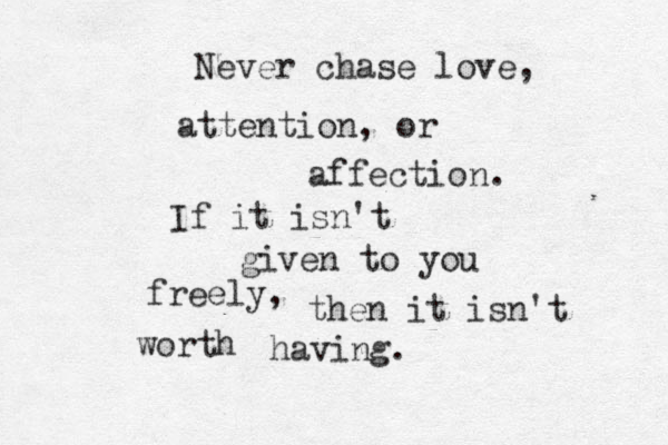 Never chase love, attention, or affection. If it isn't given to you freely, then it isn't worth having.