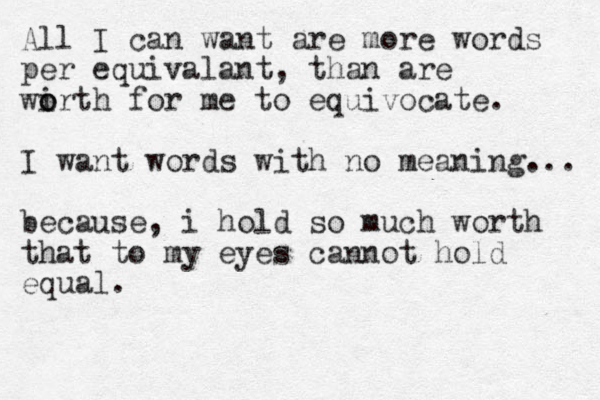 All I can want are more words per equivalant, than are wi o orth for me to equivocate. I want words with no meaning... because, i hold so much worth that to my eyes cannot hold equal.