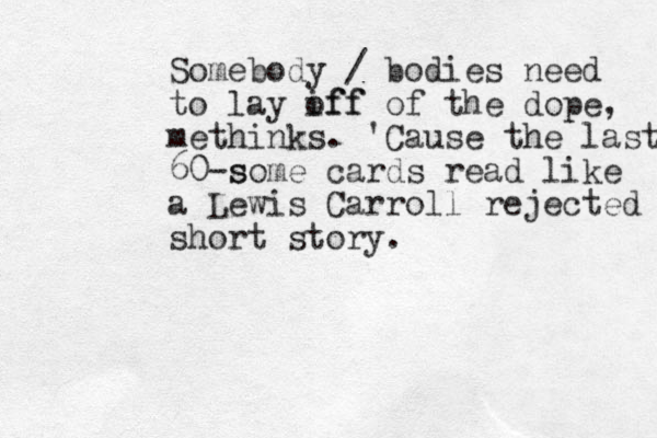 Somebody / bodies need to lay iff off of the dope, methinks. 'Cause the last 60 s -some cards read like a Lewis Carroll rejected short story.