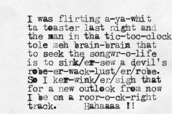 I was flirting a-ya-whit ta toaster last night and the man in tha tic-toc-clock tole meh brain -brain that to seek the songwr-o-life is to sink/er-sew a devil's robe-er-wack-lust/er/robe. So I ker-wink/er/sigh that for a new outlook from now I be on a roor-o-ck-right track. Hahaaaa !!