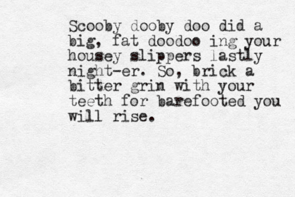 Scooby dooby doo did a big , fat doodoo ing your housey slippers lastly night-er. So, brick a bitter grin with your teeth for barefooted you will rise.