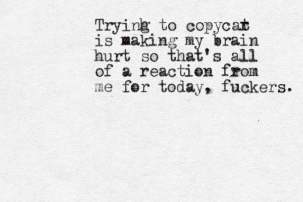 Tryinh g to copycar t is making my brain hurt so that's all of a reaction from me for today, fuckers. 