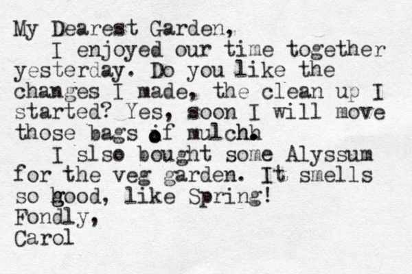 My Dearest Garden, I enjoyed our time together yesterday. Do you like the changes I made, the clean up I started? Yes, soon I will move those bags if mulchh h. . . . I slso bought some Alyssum for the veg garden. It smells so hood, g g like Spring! Fondly, Carol o o 