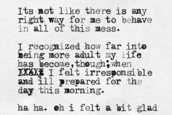 Its not like there is any right way for me to behave in all of this mess. I recognized how far into neing b more adult my life has become though, , ; when Ifely t t XXXXX I felt irreso ponsible and ill prepared for the day this morning. ha ha. o h i felt a bit glad 
