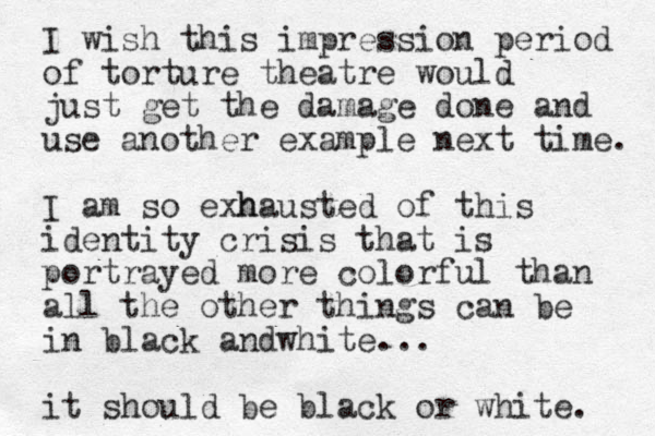 I wish this impression period of torture theatre would just get the damage done and use another example next time. I am so e h xhausted of this identity crisis that is portrayed more colorful than all the other things can be in black andwhite... it should be black or white. 