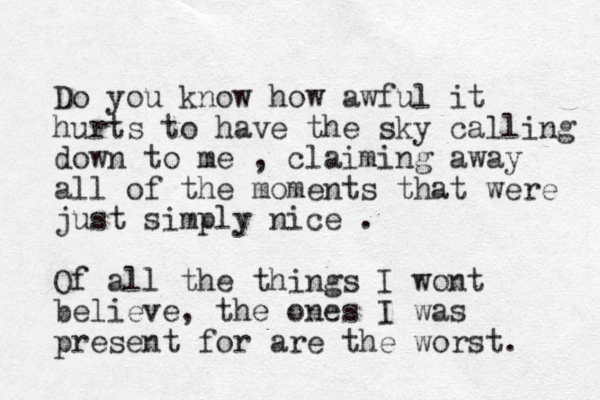 Do you know how awful it hurts to have the sky calling down to me , claiming away all of the moments that were just simply nice . Of all the things I wont believe, the ones I was present for are the worst. 