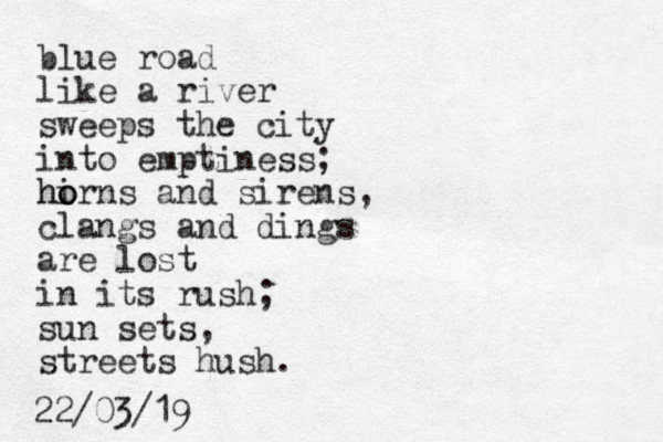 blue road like a river sweeps the city into emptiness; hirns o o h and sirens, clangs and dings are lost in its rush; sun sets, streets hush. 22/03/19
