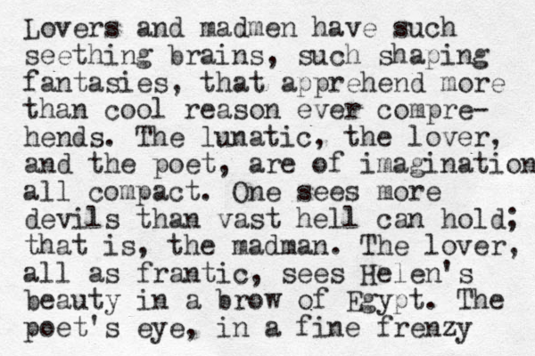 Lovers and madmen have such seething brains, such shaping fantasies , that apprehend more than cool reason ever compre- hends. The lunatic, the lover, and the poet, are of imagination all compact. One sees more devils than vast hell can hold; that is, the madman. The lover, all as frantic, sees Helen's beauty in a brow of Egypt. The poet's eye, in a fine frenzy 