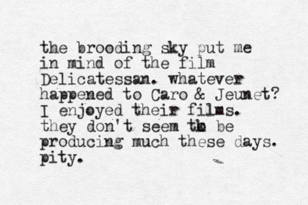 the brooding sky put me in mind of the film Delicatessan. whatever happened to Caro & Jeunet? I enjoyed their films. they don't seem tk o o be producing much these days. pity.