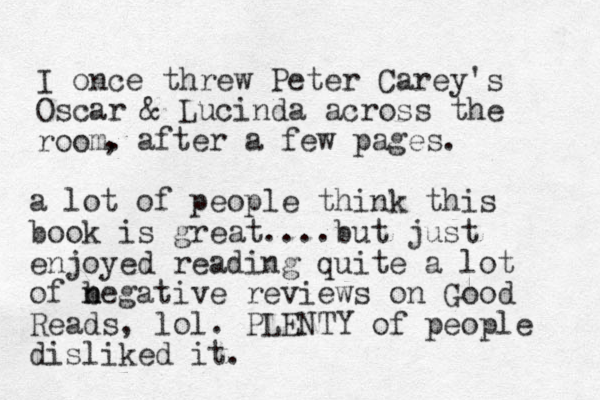 I once threw Peter Carey's Oscar & Lucinda across the room. , after a few pages. a lot of people think this book is great....but just enjoyed reading quite a lot of begative n n reviews on Good Reads, lol. PLENTY of people disliked it.
