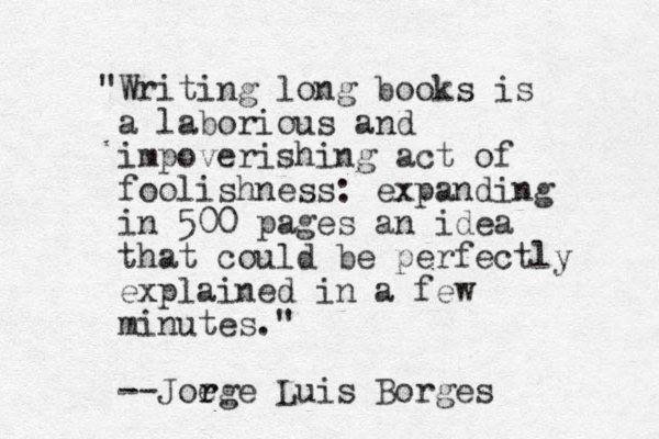 "Writing long books is a laborious and impoverishing act of foolishness: expanding in 500 pages an idea that could be perfectly explained in a few minutes." --Joege r r Luis Borges